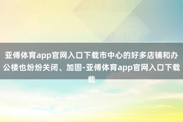 亚傅体育app官网入口下载市中心的好多店铺和办公楼也纷纷关闭、加固-亚傅体育app官网入口下载