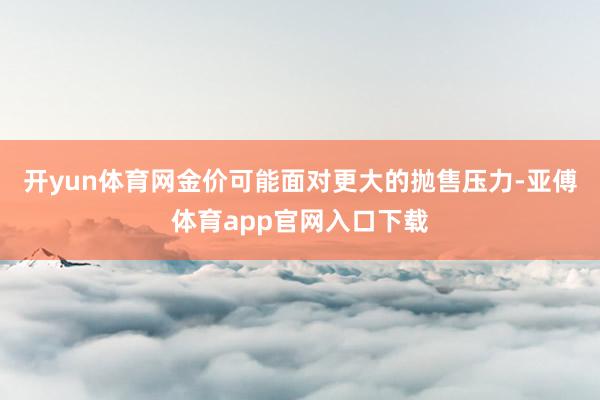 开yun体育网金价可能面对更大的抛售压力-亚傅体育app官网入口下载
