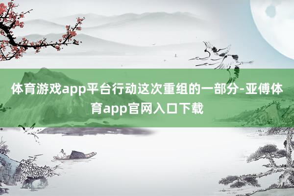 体育游戏app平台行动这次重组的一部分-亚傅体育app官网入口下载