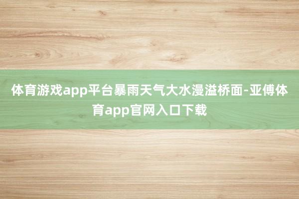 体育游戏app平台暴雨天气大水漫溢桥面-亚傅体育app官网入口下载