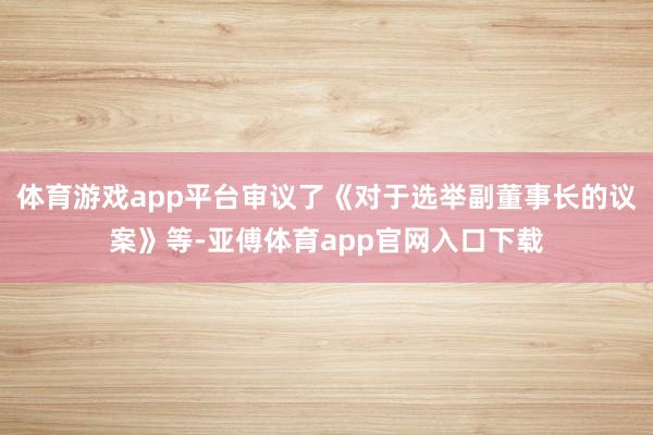 体育游戏app平台审议了《对于选举副董事长的议案》等-亚傅体育app官网入口下载