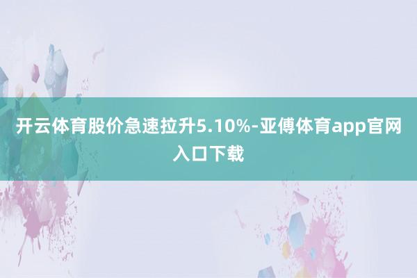 开云体育股价急速拉升5.10%-亚傅体育app官网入口下载