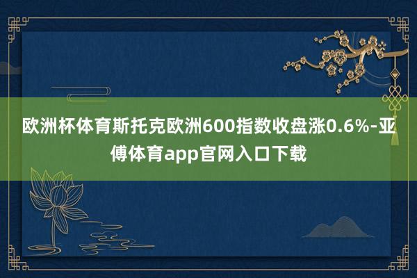 欧洲杯体育 斯托克欧洲600指数收盘涨0.6%-亚傅体育app官网入口下载