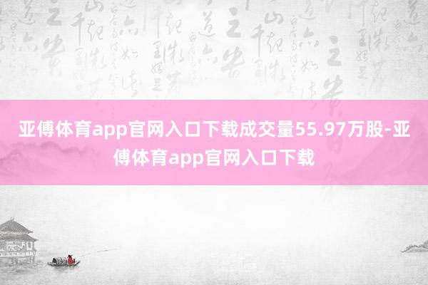 亚傅体育app官网入口下载成交量55.97万股-亚傅体育app官网入口下载