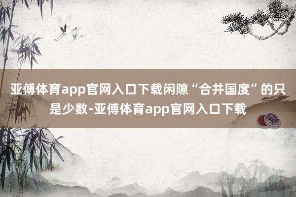 亚傅体育app官网入口下载闲隙“合并国度”的只是少数-亚傅体育app官网入口下载