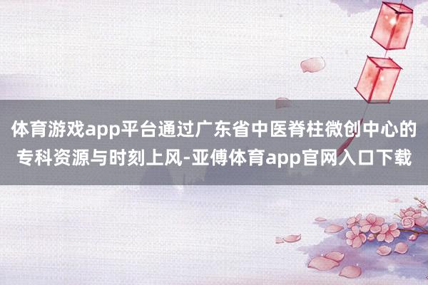 体育游戏app平台通过广东省中医脊柱微创中心的专科资源与时刻上风-亚傅体育app官网入口下载