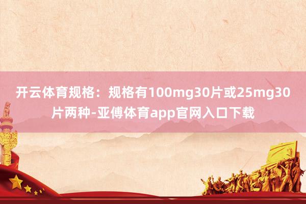 开云体育规格：规格有100mg30片或25mg30片两种-亚傅体育app官网入口下载
