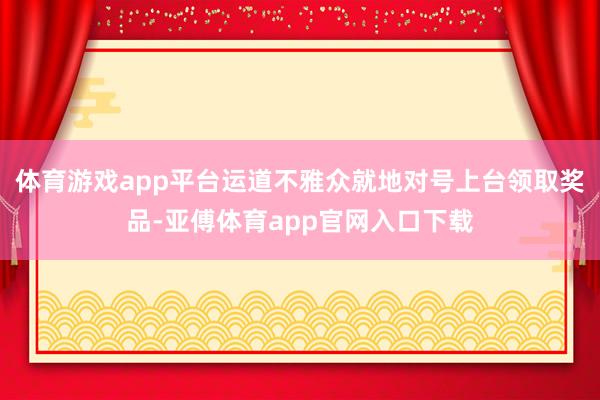 体育游戏app平台运道不雅众就地对号上台领取奖品-亚傅体育app官网入口下载