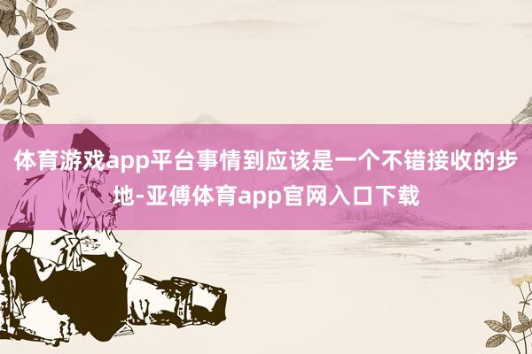 体育游戏app平台事情到应该是一个不错接收的步地-亚傅体育app官网入口下载