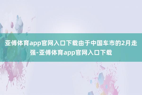 亚傅体育app官网入口下载由于中国车市的2月走强-亚傅体育app官网入口下载