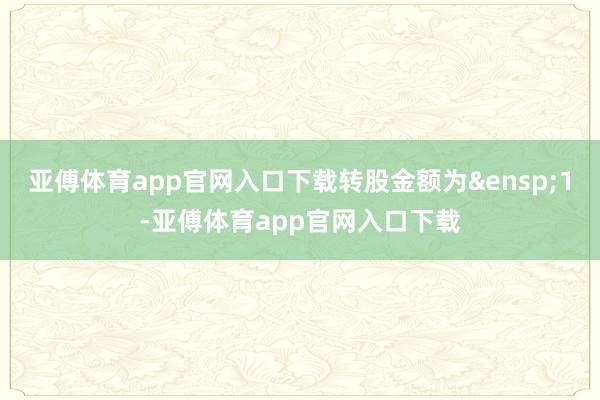 亚傅体育app官网入口下载转股金额为&ensp;1-亚傅体育app官网入口下载