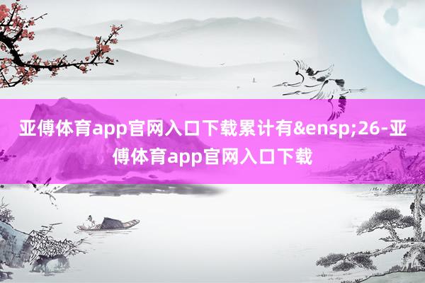 亚傅体育app官网入口下载累计有&ensp;26-亚傅体育app官网入口下载