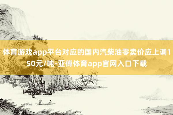 体育游戏app平台对应的国内汽柴油零卖价应上调150元/吨-亚傅体育app官网入口下载